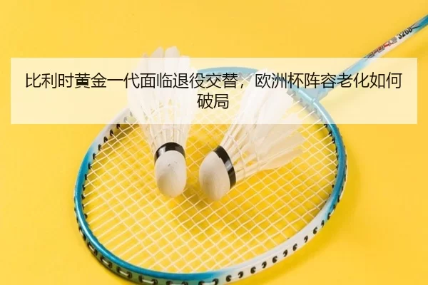 比利时黄金一代面临退役交替，欧洲杯阵容老化如何破局