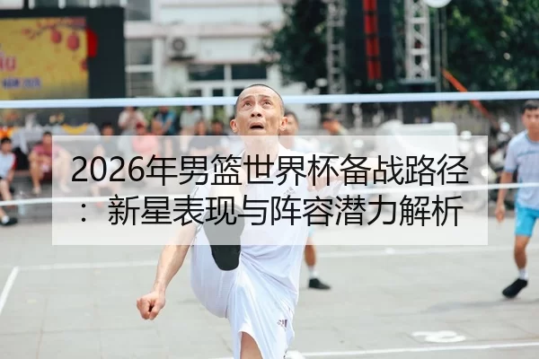 2026年男篮世界杯备战路径：新星表现与阵容潜力解析
