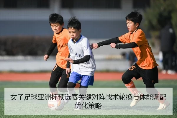 女子足球亚洲杯预选赛关键对阵战术轮换与体能调配优化策略