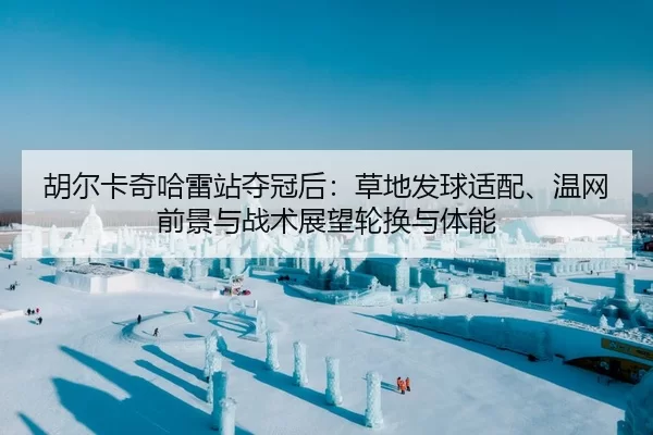 胡尔卡奇哈雷站夺冠后：草地发球适配、温网前景与战术展望轮换与体能